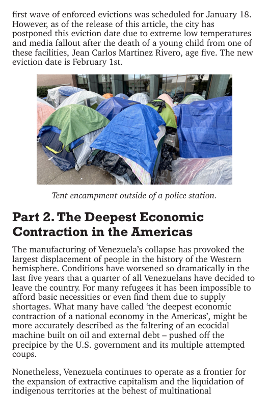 first wave of enforced evictions was scheduled for January 18. However, as of the release of this article, the city has postponed this eviction date due to extreme low temperatures and media fallout after the death of a young child from one of these facilities, Jean Carlos Martinez Rivero, age five. The new eviction date is February 1st.  i o  Tent encampment outside of a police station.  Part 2. The Deepest Economic Contraction in the Americas  The manufacturing of Venezuela’s collapse has provoked the largest displacement of people in the history of the Western ‘hemisphere. Conditions have worsened so dramatically in the last five years that a quarter of all Venezuelans have decided to leave the country. For many refugees it has been impossible to afford basic necessities or even find them due to supply shortages. What many have called ‘the deepest economic contraction of a national economy in the Americas’, might be more accurately described as the faltering of an ecocidal machine built on oil and external debt — pushed off the precipice by the U.S. government and its multiple attempted coups.  Nonetheless, Venezuela continues to operate as a frontier for the expansion of extractive capitalism and the liquidation of indigenous territories at the behest of multinational 